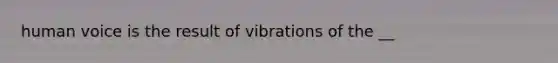 human voice is the result of vibrations of the __