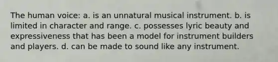 The human voice: a. is an unnatural musical instrument. b. is limited in character and range. c. possesses lyric beauty and expressiveness that has been a model for instrument builders and players. d. can be made to sound like any instrument.