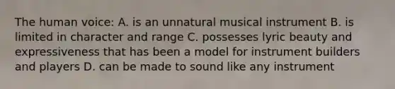 The human voice: A. is an unnatural musical instrument B. is limited in character and range C. possesses lyric beauty and expressiveness that has been a model for instrument builders and players D. can be made to sound like any instrument