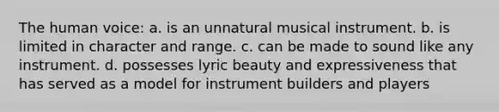 The human voice: a. is an unnatural musical instrument. b. is limited in character and range. c. can be made to sound like any instrument. d. possesses lyric beauty and expressiveness that has served as a model for instrument builders and players