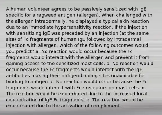 A human volunteer agrees to be passively sensitized with IgE specific for a ragweed antigen (allergen). When challenged with the allergen intradermally, he displayed a typical skin reaction due to an immediate hypersensitivity reaction. If the injection with sensitizing IgE was preceded by an injection (at the same site) of Fc fragments of human IgE followed by intradermal injection with allergen, which of the following outcomes would you predict? a. No reaction would occur because the Fc fragments would interact with the allergen and prevent it from gaining access to the sensitized mast cells. b. No reaction would occur because the Fc fragments would interact with the IgE antibodies making their antigen-binding sites unavailable for binding to antigen. c. No reaction would occur because the Fc fragments would interact with Fce receptors on mast cells. d. The reaction would be exacerbated due to the increased local concentration of IgE Fc fragments. e. The reaction would be exacerbated due to the activation of complement.