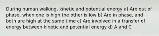 During human walking, kinetic and potential energy a) Are out of phase, when one is high the other is low b) Are in phase, and both are high at the same time c) Are involved in a transfer of energy between kinetic and potential energy d) A and C