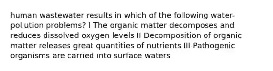 human wastewater results in which of the following water-pollution problems? I The organic matter decomposes and reduces dissolved oxygen levels II Decomposition of organic matter releases great quantities of nutrients III Pathogenic organisms are carried into surface waters