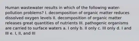 Human wastewater results in which of the following water-pollution problems? I. decomposition of organic matter reduces dissolved oxygen levels II. decomposition of organic matter releases great quantities of nutrients III. pathogenic organisms are carried to surface waters a. I only b. II only c. III only d. I and III e. I, II, and III