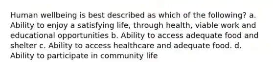 Human wellbeing is best described as which of the following? a. Ability to enjoy a satisfying life, through health, viable work and educational opportunities b. Ability to access adequate food and shelter c. Ability to access healthcare and adequate food. d. Ability to participate in community life