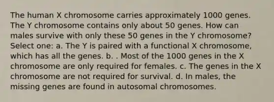 The human X chromosome carries approximately 1000 genes. The Y chromosome contains only about 50 genes. How can males survive with only these 50 genes in the Y chromosome? Select one: a. The Y is paired with a functional X chromosome, which has all the genes. b. . Most of the 1000 genes in the X chromosome are only required for females. c. The genes in the X chromosome are not required for survival. d. In males, the missing genes are found in autosomal chromosomes.