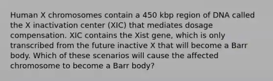 Human X chromosomes contain a 450 kbp region of DNA called the X inactivation center (XIC) that mediates dosage compensation. XIC contains the Xist gene, which is only transcribed from the future inactive X that will become a Barr body. Which of these scenarios will cause the affected chromosome to become a Barr body?