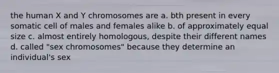 the human X and Y chromosomes are a. bth present in every somatic cell of males and females alike b. of approximately equal size c. almost entirely homologous, despite their different names d. called "sex chromosomes" because they determine an individual's sex