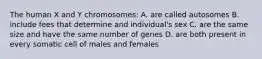 The human X and Y chromosomes: A. are called autosomes B. include fees that determine and individual's sex C. are the same size and have the same number of genes D. are both present in every somatic cell of males and females