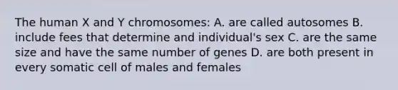 The human X and Y chromosomes: A. are called autosomes B. include fees that determine and individual's sex C. are the same size and have the same number of genes D. are both present in every somatic cell of males and females