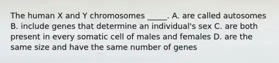 The human X and Y chromosomes _____. A. are called autosomes B. include genes that determine an individual's sex C. are both present in every somatic cell of males and females D. are the same size and have the same number of genes