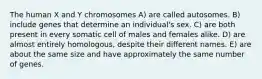 The human X and Y chromosomes A) are called autosomes. B) include genes that determine an individual's sex. C) are both present in every somatic cell of males and females alike. D) are almost entirely homologous, despite their different names. E) are about the same size and have approximately the same number of genes.