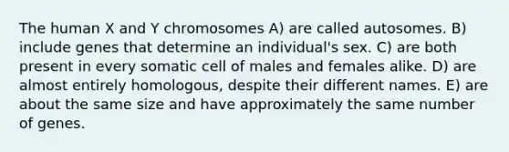 The human X and Y chromosomes A) are called autosomes. B) include genes that determine an individual's sex. C) are both present in every somatic cell of males and females alike. D) are almost entirely homologous, despite their different names. E) are about the same size and have approximately the same number of genes.