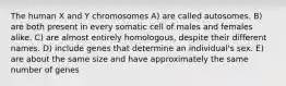 The human X and Y chromosomes A) are called autosomes. B) are both present in every somatic cell of males and females alike. C) are almost entirely homologous, despite their different names. D) include genes that determine an individual's sex. E) are about the same size and have approximately the same number of genes