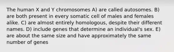 The human X and Y chromosomes A) are called autosomes. B) are both present in every somatic cell of males and females alike. C) are almost entirely homologous, despite their different names. D) include genes that determine an individual's sex. E) are about the same size and have approximately the same number of genes