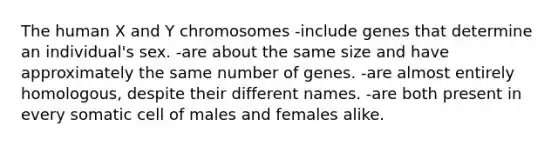 The human X and Y chromosomes -include genes that determine an individual's sex. -are about the same size and have approximately the same number of genes. -are almost entirely homologous, despite their different names. -are both present in every somatic cell of males and females alike.