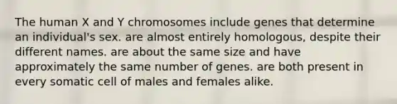 The human X and Y chromosomes include genes that determine an individual's sex. are almost entirely homologous, despite their different names. are about the same size and have approximately the same number of genes. are both present in every somatic cell of males and females alike.