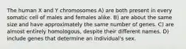 The human X and Y chromosomes A) are both present in every somatic cell of males and females alike. B) are about the same size and have approximately the same number of genes. C) are almost entirely homologous, despite their different names. D) include genes that determine an individual's sex.