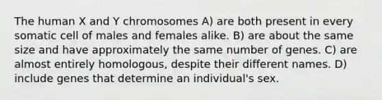 The human X and Y chromosomes A) are both present in every somatic cell of males and females alike. B) are about the same size and have approximately the same number of genes. C) are almost entirely homologous, despite their different names. D) include genes that determine an individual's sex.