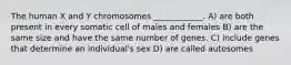 The human X and Y chromosomes ____________. A) are both present in every somatic cell of males and females B) are the same size and have the same number of genes. C) include genes that determine an individual's sex D) are called autosomes