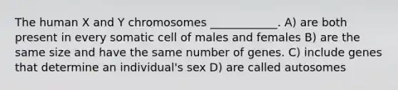 The human X and Y chromosomes ____________. A) are both present in every somatic cell of males and females B) are the same size and have the same number of genes. C) include genes that determine an individual's sex D) are called autosomes