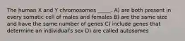 The human X and Y chromosomes _____. A) are both present in every somatic cell of males and females B) are the same size and have the same number of genes C) include genes that determine an individualʹs sex D) are called autosomes