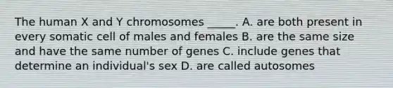 The human X and Y chromosomes _____. A. are both present in every somatic cell of males and females B. are the same size and have the same number of genes C. include genes that determine an individual's sex D. are called autosomes