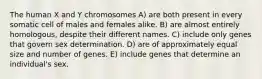 The human X and Y chromosomes A) are both present in every somatic cell of males and females alike. B) are almost entirely homologous, despite their different names. C) include only genes that govern sex determination. D) are of approximately equal size and number of genes. E) include genes that determine an individual's sex.