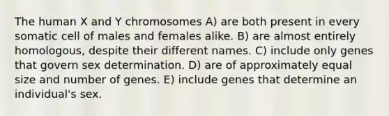 The human X and Y chromosomes A) are both present in every somatic cell of males and females alike. B) are almost entirely homologous, despite their different names. C) include only genes that govern sex determination. D) are of approximately equal size and number of genes. E) include genes that determine an individual's sex.