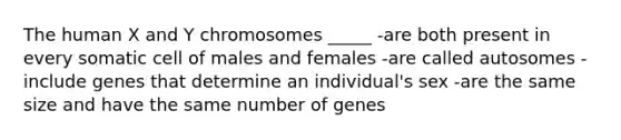 The human X and Y chromosomes _____ -are both present in every somatic cell of males and females -are called autosomes -include genes that determine an individual's sex -are the same size and have the same number of genes