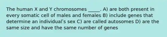 The human X and Y chromosomes _____. A) are both present in every somatic cell of males and females B) include genes that determine an individualʹs sex C) are called autosomes D) are the same size and have the same number of genes