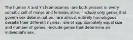 The human X and Y chromosomes -are both present in every somatic cell of males and females alike. -include only genes that govern sex determination. -are almost entirely homologous, despite their different names. -are of approximately equal size and number of genes. -include genes that determine an individual's sex.