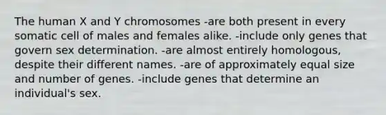 The human X and Y chromosomes -are both present in every somatic cell of males and females alike. -include only genes that govern sex determination. -are almost entirely homologous, despite their different names. -are of approximately equal size and number of genes. -include genes that determine an individual's sex.