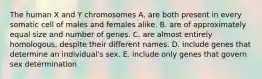 The human X and Y chromosomes A. are both present in every somatic cell of males and females alike. B. are of approximately equal size and number of genes. C. are almost entirely homologous, despite their different names. D. include genes that determine an individual's sex. E. include only genes that govern sex determination