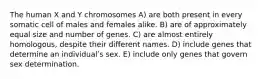 The human X and Y chromosomes A) are both present in every somatic cell of males and females alike. B) are of approximately equal size and number of genes. C) are almost entirely homologous, despite their different names. D) include genes that determine an individualʹs sex. E) include only genes that govern sex determination.