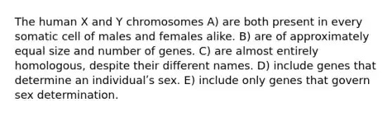 The human X and Y chromosomes A) are both present in every somatic cell of males and females alike. B) are of approximately equal size and number of genes. C) are almost entirely homologous, despite their different names. D) include genes that determine an individualʹs sex. E) include only genes that govern sex determination.