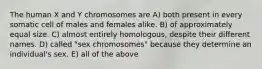 The human X and Y chromosomes are A) both present in every somatic cell of males and females alike. B) of approximately equal size. C) almost entirely homologous, despite their different names. D) called "sex chromosomes" because they determine an individual's sex. E) all of the above