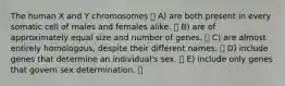 The human X and Y chromosomes A) are both present in every somatic cell of males and females alike. B) are of approximately equal size and number of genes. C) are almost entirely homologous, despite their different names. D) include genes that determine an individual's sex. E) include only genes that govern sex determination.