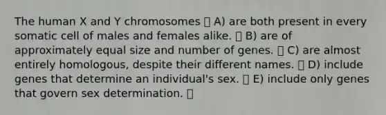 The human X and Y chromosomes A) are both present in every somatic cell of males and females alike. B) are of approximately equal size and number of genes. C) are almost entirely homologous, despite their different names. D) include genes that determine an individual's sex. E) include only genes that govern sex determination.