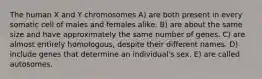 The human X and Y chromosomes A) are both present in every somatic cell of males and females alike. B) are about the same size and have approximately the same number of genes. C) are almost entirely homologous, despite their different names. D) include genes that determine an individual's sex. E) are called autosomes.