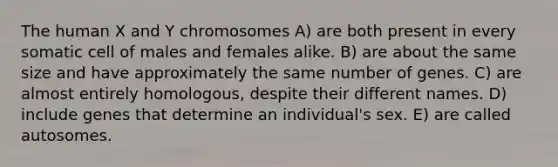 The human X and Y chromosomes A) are both present in every somatic cell of males and females alike. B) are about the same size and have approximately the same number of genes. C) are almost entirely homologous, despite their different names. D) include genes that determine an individual's sex. E) are called autosomes.