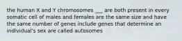 the human X and Y chromosomes ___ are both present in every somatic cell of males and females are the same size and have the same number of genes include genes that determine an individual's sex are called autosomes