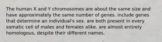 The human X and Y chromosomes are about the same size and have approximately the same number of genes. include genes that determine an individual's sex. are both present in every somatic cell of males and females alike. are almost entirely homologous, despite their different names.