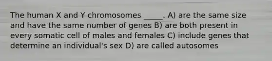 The human X and Y chromosomes _____. A) are the same size and have the same number of genes B) are both present in every somatic cell of males and females C) include genes that determine an individual's sex D) are called autosomes