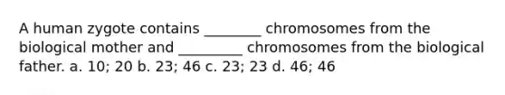 A human zygote contains ________ chromosomes from the biological mother and _________ chromosomes from the biological father. a. 10; 20 b. 23; 46 c. 23; 23 d. 46; 46