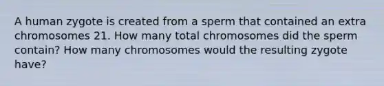 A human zygote is created from a sperm that contained an extra chromosomes 21. How many total chromosomes did the sperm contain? How many chromosomes would the resulting zygote have?