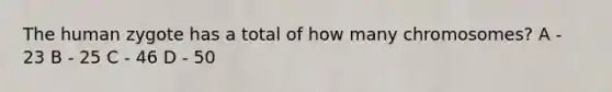 The human zygote has a total of how many chromosomes? A - 23 B - 25 C - 46 D - 50