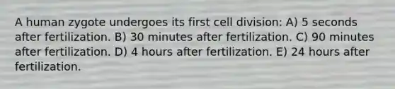 A human zygote undergoes its first cell division: A) 5 seconds after fertilization. B) 30 minutes after fertilization. C) 90 minutes after fertilization. D) 4 hours after fertilization. E) 24 hours after fertilization.