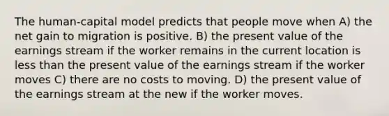 The human-capital model predicts that people move when A) the net gain to migration is positive. B) the present value of the earnings stream if the worker remains in the current location is less than the present value of the earnings stream if the worker moves C) there are no costs to moving. D) the present value of the earnings stream at the new if the worker moves.