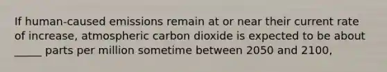 If human-caused emissions remain at or near their current rate of increase, atmospheric carbon dioxide is expected to be about _____ parts per million sometime between 2050 and 2100,